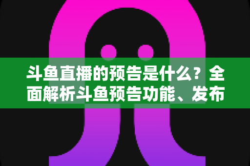 斗鱼直播的预告是什么？全面解析斗鱼预告功能、发布步骤与人气提升技巧