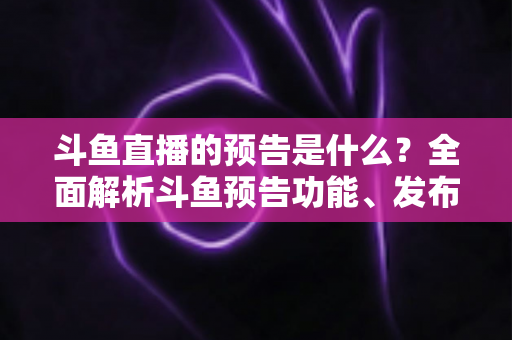 斗鱼直播的预告是什么？全面解析斗鱼预告功能、发布步骤与人气提升技巧