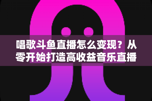 唱歌斗鱼直播怎么变现?从零开始打造高收益音乐直播间的完整指南 唱歌斗鱼直播怎么变现?从零开始打造高收益音乐直播间的完整指南