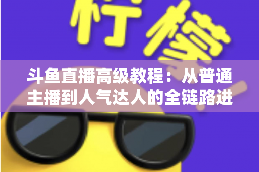 斗鱼直播高级教程:从普通主播到人气达人的全链路进阶实战指南 斗鱼直播高级教程:从普通主播到人气达人的全链路进阶实战指南