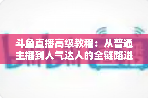 斗鱼直播高级教程:从普通主播到人气达人的全链路进阶实战指南 斗鱼直播高级教程:从普通主播到人气达人的全链路进阶实战指南