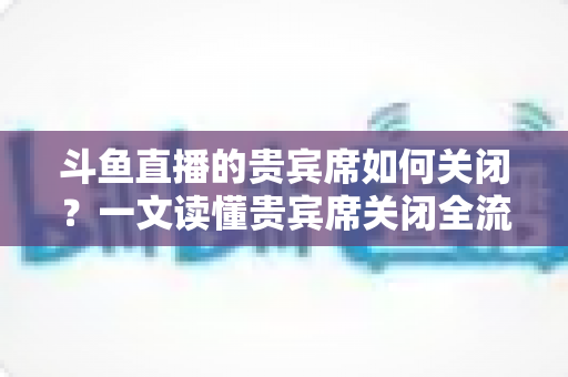 斗鱼直播的贵宾席如何关闭?一文读懂贵宾席关闭全流程与实用技巧 斗鱼直播的贵宾席如何关闭?一文读懂贵宾席关闭全流程与实用技巧
