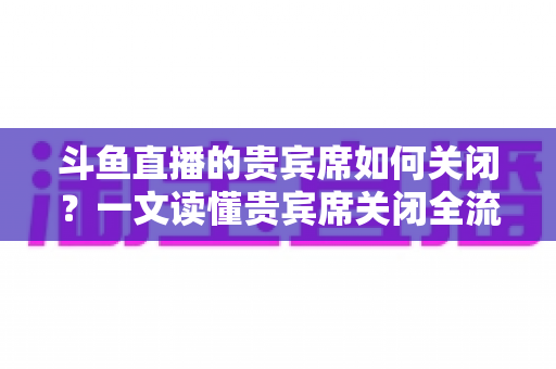 斗鱼直播的贵宾席如何关闭?一文读懂贵宾席关闭全流程与实用技巧 斗鱼直播的贵宾席如何关闭?一文读懂贵宾席关闭全流程与实用技巧
