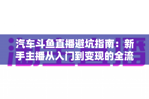 汽车斗鱼直播避坑指南:新手主播从入门到变现的全流程实战手册 汽车斗鱼直播避坑指南:新手主播从入门到变现的全流程实战手册