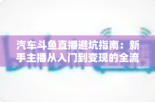 汽车斗鱼直播避坑指南:新手主播从入门到变现的全流程实战手册 汽车斗鱼直播避坑指南:新手主播从入门到变现的全流程实战手册