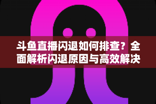 斗鱼直播闪退如何排查?全面解析闪退原因与高效解决方案指南 斗鱼直播闪退如何排查?全面解析闪退原因与高效解决方案指南