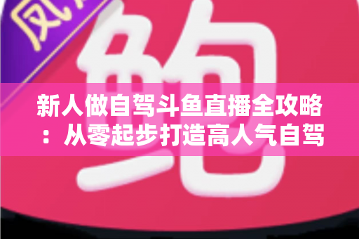 新人做自驾斗鱼直播全攻略：从零起步打造高人气自驾直播间的实用指南