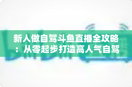 新人做自驾斗鱼直播全攻略：从零起步打造高人气自驾直播间的实用指南