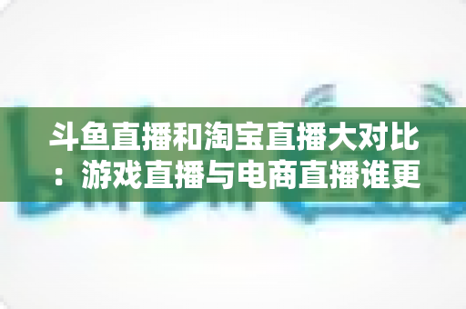 斗鱼直播和淘宝直播大对比:游戏直播与电商直播谁更胜一筹?深度解析助你选对平台 斗鱼直播和淘宝直播大对比:游戏直播与电商直播谁更胜一筹?深度解析助你选对平台