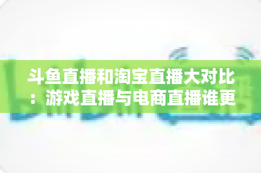 斗鱼直播和淘宝直播大对比:游戏直播与电商直播谁更胜一筹?深度解析助你选对平台 斗鱼直播和淘宝直播大对比:游戏直播与电商直播谁更胜一筹?深度解析助你选对平台