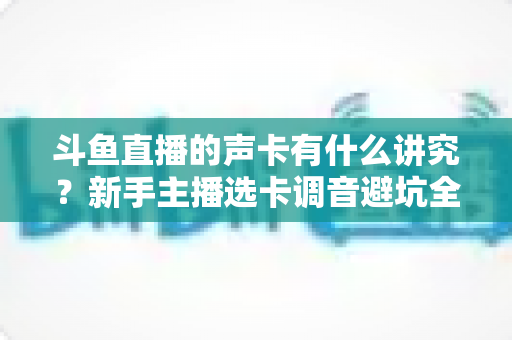 斗鱼直播的声卡有什么讲究?新手主播选卡调音避坑全攻略 斗鱼直播的声卡有什么讲究?新手主播选卡调音避坑全攻略