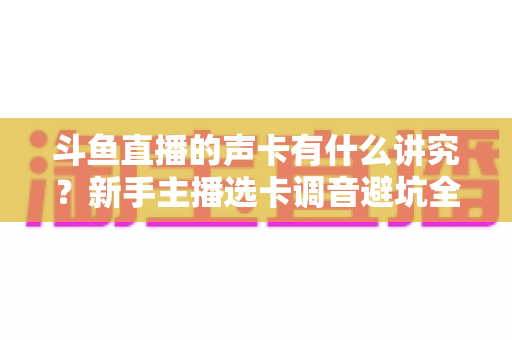 斗鱼直播的声卡有什么讲究?新手主播选卡调音避坑全攻略 斗鱼直播的声卡有什么讲究?新手主播选卡调音避坑全攻略