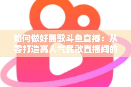 如何做好民歌斗鱼直播:从零打造高人气民歌直播间的完整实战指南 如何做好民歌斗鱼直播:从零打造高人气民歌直播间的完整实战指南