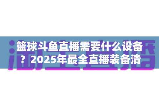 篮球斗鱼直播需要什么设备？2025年最全直播装备清单与配置指南