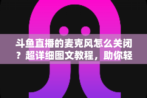 斗鱼直播的麦克风怎么关闭?超详细图文教程,助你轻松掌控直播间声音 斗鱼直播的麦克风怎么关闭?超详细图文教程,助你轻松掌控直播间声音