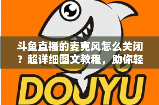 斗鱼直播的麦克风怎么关闭?超详细图文教程,助你轻松掌控直播间声音 斗鱼直播的麦克风怎么关闭?超详细图文教程,助你轻松掌控直播间声音