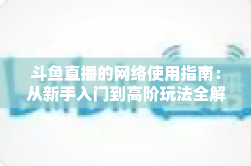 斗鱼直播的网络使用指南：从新手入门到高阶玩法全解析