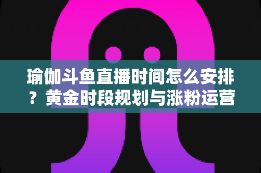 瑜伽斗鱼直播时间怎么安排?黄金时段规划与涨粉运营策略全解析 瑜伽斗鱼直播时间怎么安排?黄金时段规划与涨粉运营策略全解析