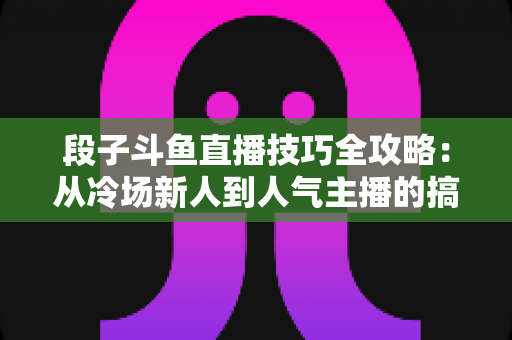 段子斗鱼直播技巧全攻略：从冷场新人到人气主播的搞笑进阶秘籍