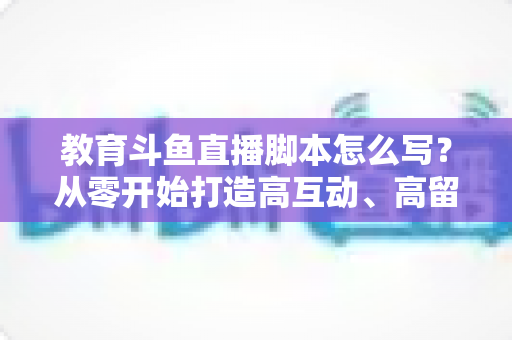 教育斗鱼直播脚本怎么写?从零开始打造高互动、高留存的教学直播全攻略 教育斗鱼直播脚本怎么写?从零开始打造高互动、高留存的教学直播全攻略