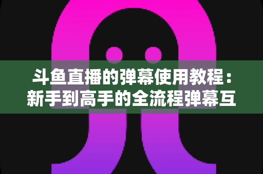 斗鱼直播的弹幕使用教程:新手到高手的全流程弹幕互动指南 斗鱼直播的弹幕使用教程:新手到高手的全流程弹幕互动指南