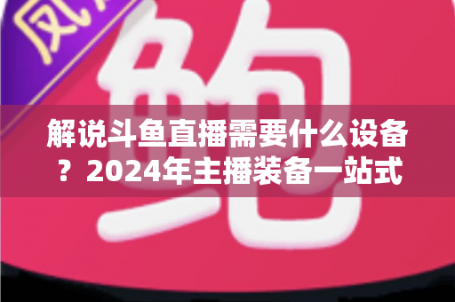 解说斗鱼直播需要什么设备?2024年主播装备一站式指南,从新手到大神全攻略 解说斗鱼直播需要什么设备?2024年主播装备一站式指南,从新手到大神全攻略