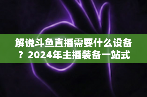 解说斗鱼直播需要什么设备?2024年主播装备一站式指南,从新手到大神全攻略 解说斗鱼直播需要什么设备?2024年主播装备一站式指南,从新手到大神全攻略