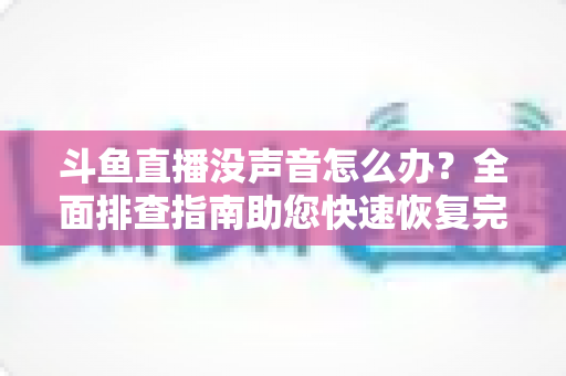斗鱼直播没声音怎么办?全面排查指南助您快速恢复完美观看体验 斗鱼直播没声音怎么办?全面排查指南助您快速恢复完美观看体验