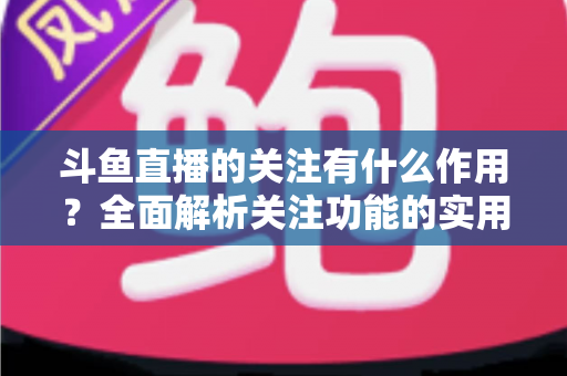 斗鱼直播的关注有什么作用？全面解析关注功能的实用价值与涨粉逻辑