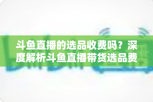 斗鱼直播的选品收费吗?深度解析斗鱼直播带货选品费用模式与实用避坑指南 斗鱼直播的选品收费吗?深度解析斗鱼直播带货选品费用模式与实用避坑指南