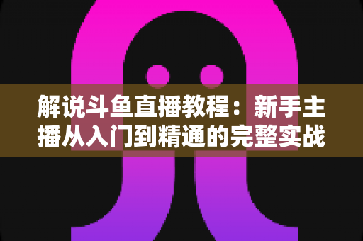 解说斗鱼直播教程：新手主播从入门到精通的完整实战指南