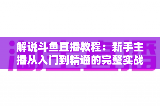 解说斗鱼直播教程：新手主播从入门到精通的完整实战指南