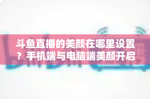 斗鱼直播的美颜在哪里设置?手机端与电脑端美颜开启全攻略,助你轻松打造精致开播形象 斗鱼直播的美颜在哪里设置?手机端与电脑端美颜开启全攻略,助你轻松打造精致开播形象