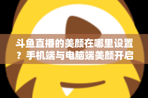 斗鱼直播的美颜在哪里设置?手机端与电脑端美颜开启全攻略,助你轻松打造精致开播形象 斗鱼直播的美颜在哪里设置?手机端与电脑端美颜开启全攻略,助你轻松打造精致开播形象