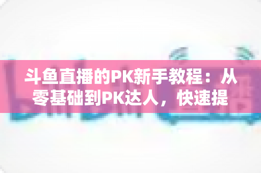 斗鱼直播的PK新手教程：从零基础到PK达人，快速提升直播间人气与收益的完整指南