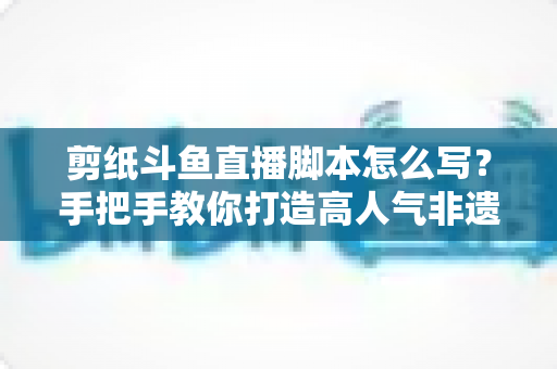 剪纸斗鱼直播脚本怎么写?手把手教你打造高人气非遗剪纸直播间的完整指南 剪纸斗鱼直播脚本怎么写?手把手教你打造高人气非遗剪纸直播间的完整指南