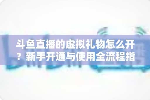 斗鱼直播的虚拟礼物怎么开?新手开通与使用全流程指南 斗鱼直播的虚拟礼物怎么开?新手开通与使用全流程指南