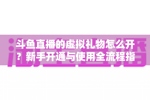 斗鱼直播的虚拟礼物怎么开？新手开通与使用全流程指南