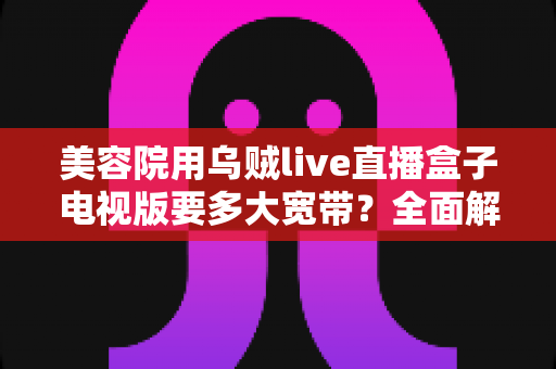 美容院用乌贼live直播盒子电视版要多大宽带？全面解析带宽配置与观看体验优化指南