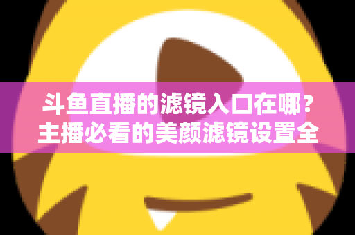 斗鱼直播的滤镜入口在哪？主播必看的美颜滤镜设置全攻略