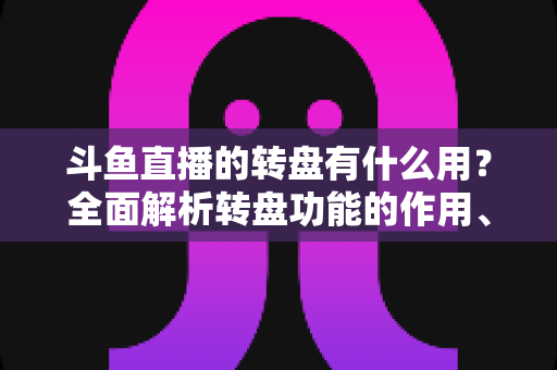 斗鱼直播的转盘有什么用？全面解析转盘功能的作用、玩法与实用价值