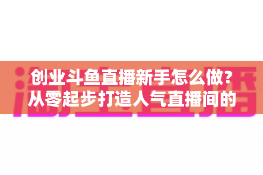 创业斗鱼直播新手怎么做？从零起步打造人气直播间的完整实战指南
