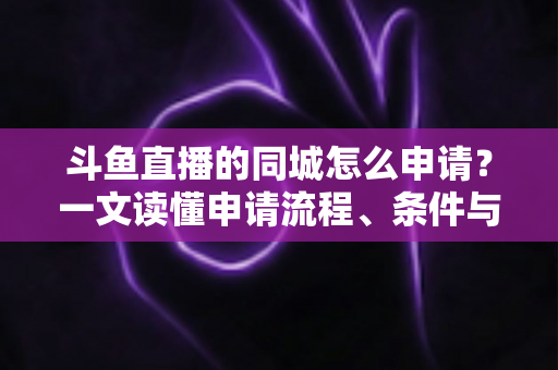 斗鱼直播的同城怎么申请?一文读懂申请流程、条件与运营技巧 斗鱼直播的同城怎么申请?一文读懂申请流程、条件与运营技巧