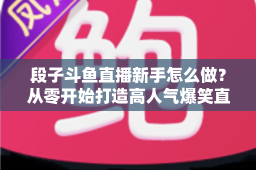 段子斗鱼直播新手怎么做?从零开始打造高人气爆笑直播间的完整指南 段子斗鱼直播新手怎么做?从零开始打造高人气爆笑直播间的完整指南