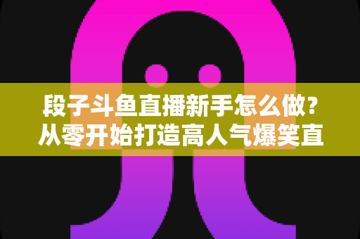 段子斗鱼直播新手怎么做?从零开始打造高人气爆笑直播间的完整指南 段子斗鱼直播新手怎么做?从零开始打造高人气爆笑直播间的完整指南