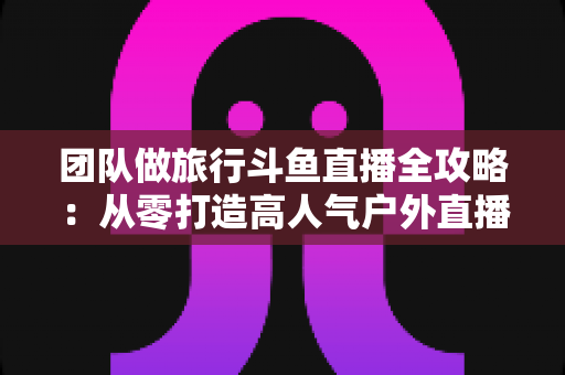 团队做旅行斗鱼直播全攻略:从零打造高人气户外直播团队的完整实战指南 团队做旅行斗鱼直播全攻略:从零打造高人气户外直播团队的完整实战指南