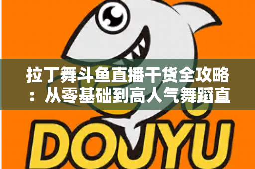 拉丁舞斗鱼直播干货全攻略：从零基础到高人气舞蹈直播间的实战指南