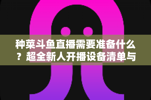 种菜斗鱼直播需要准备什么?超全新人开播设备清单与内容策划指南 种菜斗鱼直播需要准备什么?超全新人开播设备清单与内容策划指南