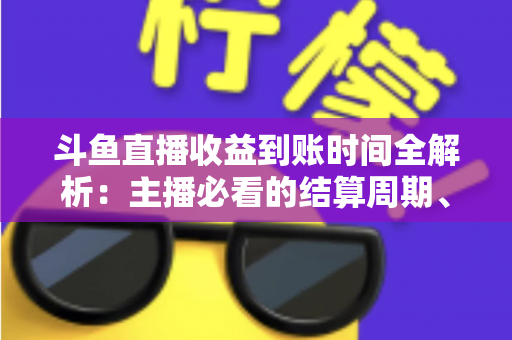 斗鱼直播收益到账时间全解析：主播必看的结算周期、提现规则与到账影响因素指南