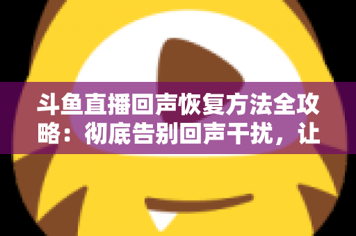 斗鱼直播回声恢复方法全攻略：彻底告别回声干扰，让你的直播音质焕然一新